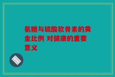 氨糖与硫酸软骨素的黄金比例 对健康的重要意义