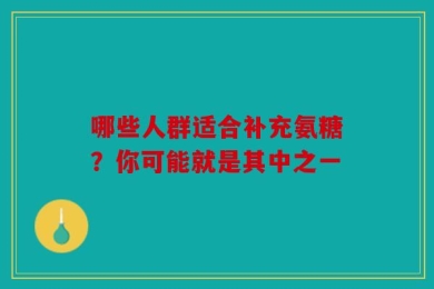 哪些人群适合补充氨糖？你可能就是其中之一