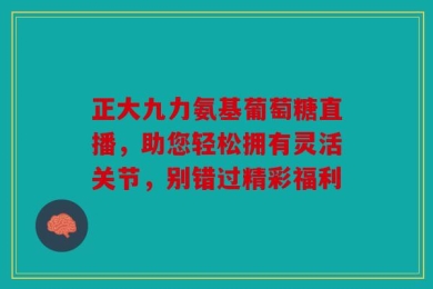 正大九力氨基葡萄糖直播，助您轻松拥有灵活关节，别错过精彩福利