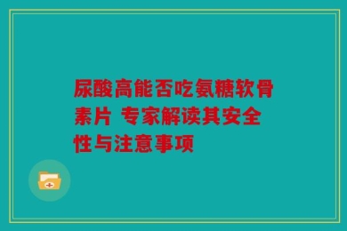 尿酸高能否吃氨糖软骨素片 专家解读其安全性与注意事项