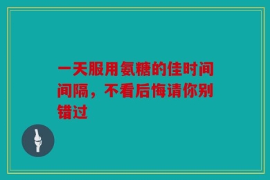 一天服用氨糖的佳时间间隔，不看后悔请你别错过