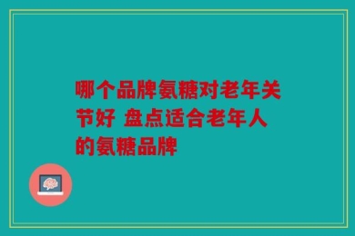 哪个品牌氨糖对老年关节好 盘点适合老年人的氨糖品牌