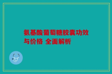 氨基酸葡萄糖胶囊功效与价格 全面解析