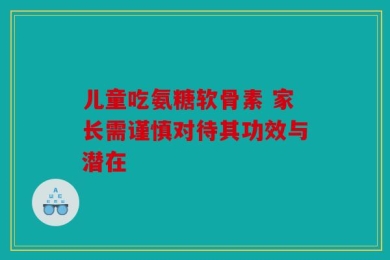 儿童吃氨糖软骨素 家长需谨慎对待其功效与潜在