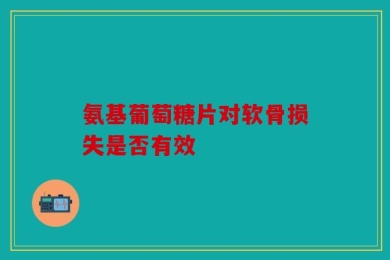 氨基葡萄糖片对软骨损失是否有效