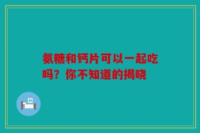 氨糖和钙片可以一起吃吗？你不知道的揭晓