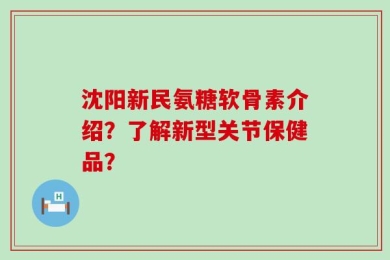 沈阳新民氨糖软骨素介绍？了解新型关节保健品？