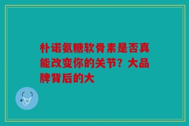 朴诺氨糖软骨素是否真能改变你的关节？大品牌背后的大