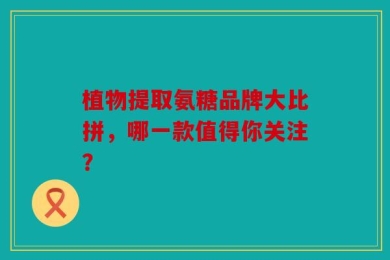 植物提取氨糖品牌大比拼，哪一款值得你关注？