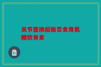 关节置换后能否食用氨糖软骨素