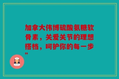 加拿大伟博硫酸氨糖软骨素，关爱关节的理想搭档，呵护你的每一步”