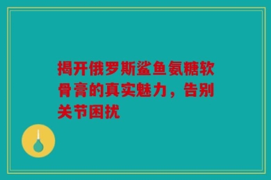 揭开俄罗斯鲨鱼氨糖软骨膏的真实魅力，告别关节困扰