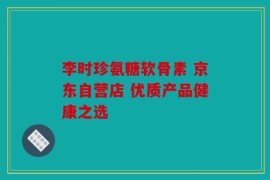 李时珍氨糖软骨素 京东自营店 优质产品健康之选
