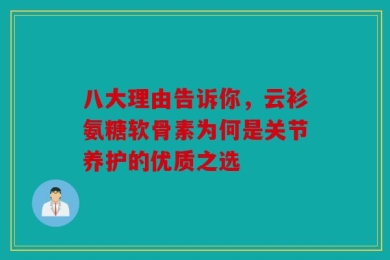 八大理由告诉你，云衫氨糖软骨素为何是关节养护的优质之选