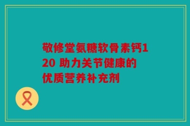 敬修堂氨糖软骨素钙120 助力关节健康的优质营养补充剂