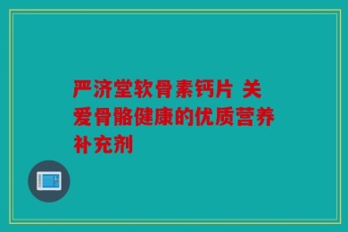 严济堂软骨素钙片 关爱骨骼健康的优质营养补充剂