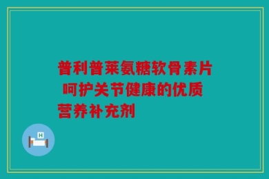 普利普莱氨糖软骨素片 呵护关节健康的优质营养补充剂