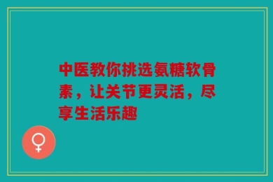 中医教你挑选氨糖软骨素，让关节更灵活，尽享生活乐趣