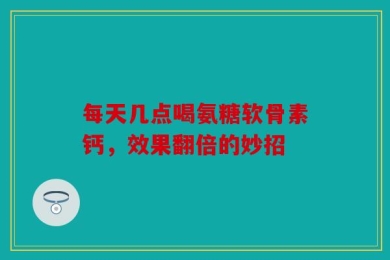 每天几点喝氨糖软骨素钙，效果翻倍的妙招