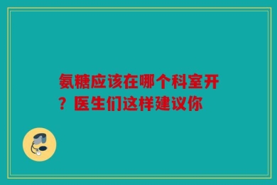 氨糖应该在哪个科室开？医生们这样建议你