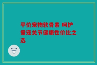 平价宠物软骨素 呵护爱宠关节健康性价比之选