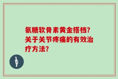 氨糖软骨素黄金搭档？关于关节疼痛的有效治疗方法？