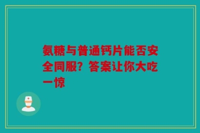 氨糖与普通钙片能否安全同服？答案让你大吃一惊