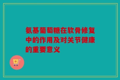 氨基葡萄糖在软骨修复中的作用及对关节健康的重要意义