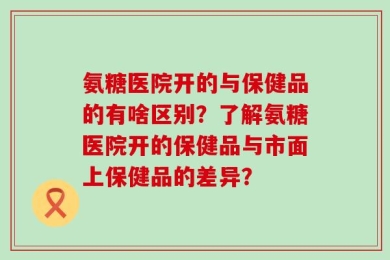 氨糖医院开的与保健品的有啥区别？了解氨糖医院开的保健品与市面上保健品的差异？