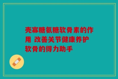 壳寡糖氨糖软骨素的作用 改善关节健康养护软骨的得力助手