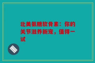 北美氨糖软骨素：你的关节滋养新宠，值得一试