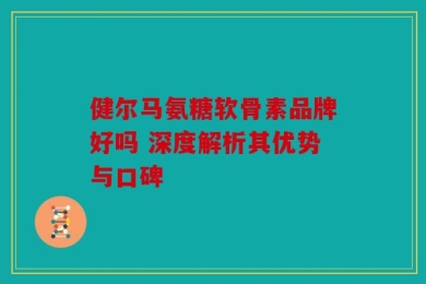 健尔马氨糖软骨素品牌好吗 深度解析其优势与口碑
