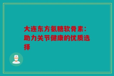 大连东方氨糖软骨素：助力关节健康的优质选择