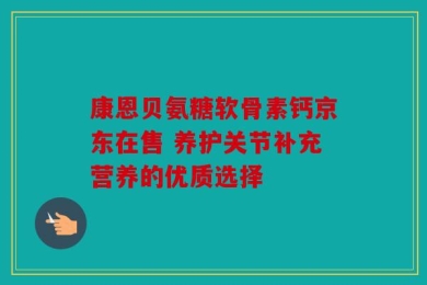 康恩贝氨糖软骨素钙京东在售 养护关节补充营养的优质选择