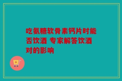 吃氨糖软骨素钙片时能否饮酒 专家解答饮酒对的影响