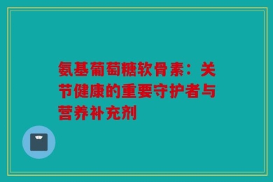 氨基葡萄糖软骨素：关节健康的重要守护者与营养补充剂