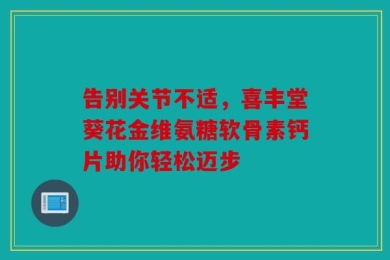 告别关节不适，喜丰堂葵花金维氨糖软骨素钙片助你轻松迈步