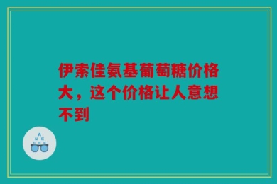 伊索佳氨基葡萄糖价格大，这个价格让人意想不到