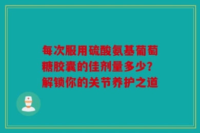 每次服用硫酸氨基葡萄糖胶囊的佳剂量多少？解锁你的关节养护之道