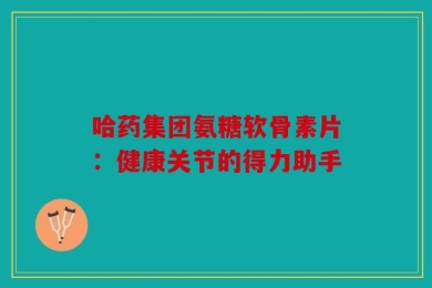 哈药集团氨糖软骨素片：健康关节的得力助手