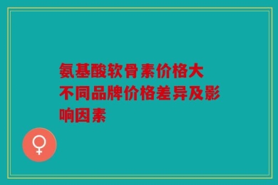 氨基酸软骨素价格大 不同品牌价格差异及影响因素