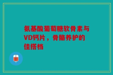 氨基酸葡萄糖软骨素与VD钙片，骨骼养护的佳搭档