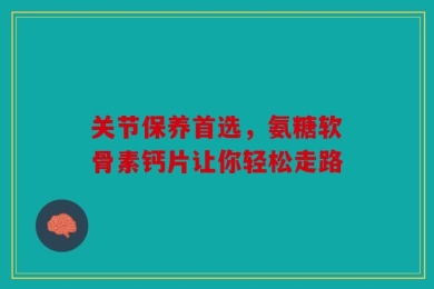 关节保养首选，氨糖软骨素钙片让你轻松走路