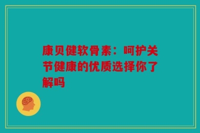 康贝健软骨素：呵护关节健康的优质选择你了解吗