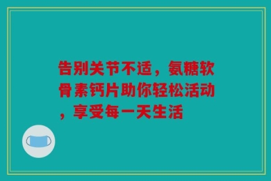 告别关节不适，氨糖软骨素钙片助你轻松活动，享受每一天生活