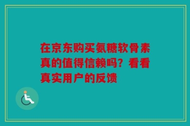 在京东购买氨糖软骨素真的值得信赖吗？看看真实用户的反馈