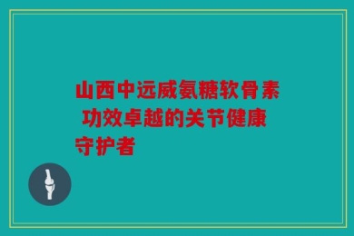山西中远威氨糖软骨素 功效卓越的关节健康守护者
