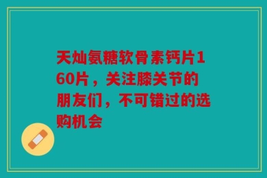 天灿氨糖软骨素钙片160片，关注膝关节的朋友们，不可错过的选购机会