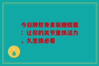 今日牌软骨素氨糖胶囊：让你的关节重焕活力，久坐族必看