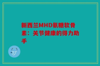 新西兰MHD氨糖软骨素：关节健康的得力助手